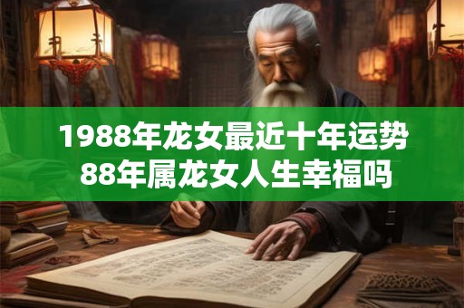 1988年龙女最近十年运势 88年属龙女人生幸福吗 1988年龙女最近十年运势 88年属龙女人生幸福吗