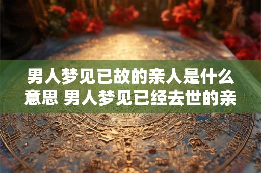 男人梦见已故的亲人是什么意思 男人梦见已经去世的亲人预示什么意思