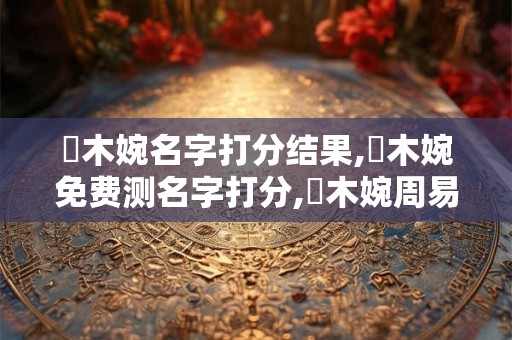 趙木婉名字打分结果,趙木婉免费测名字打分,趙木婉周易免费测名字打分