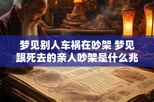 梦见别人车祸在吵架 梦见跟死去的亲人吵架是什么兆头