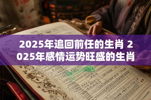2025年追回前任的生肖 2025年感情运势旺盛的生肖