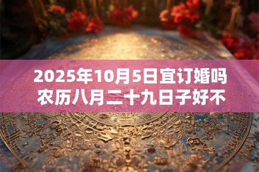 2025年10月5日宜订婚吗 农历八月二十九日子好不好