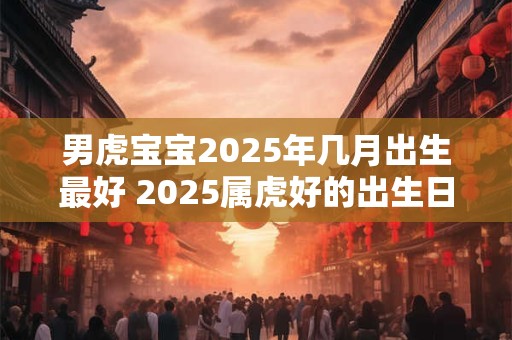 男虎宝宝2025年几月出生最好 2025属虎好的出生日子
