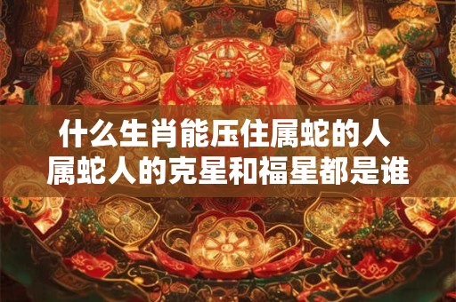 什么生肖能压住属蛇的人 属蛇人的克星和福星都是谁