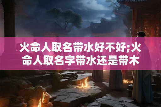 火命人取名带水好不好;火命人取名字带水还是带木