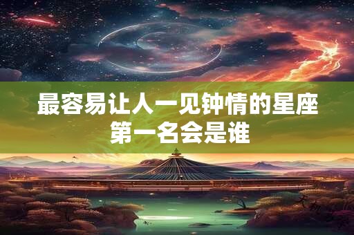 最容易让人一见钟情的星座 第一名会是谁