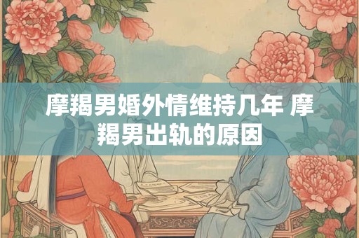 摩羯男婚外情维持几年 摩羯男出轨的原因