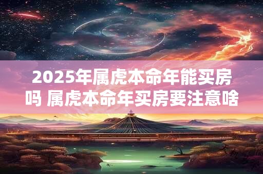 2025年属虎本命年能买房吗 属虎本命年买房要注意啥