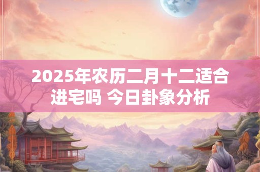 2025年农历二月十二适合进宅吗 今日卦象分析