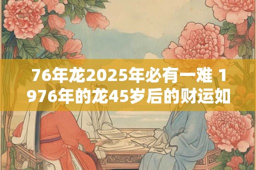 76年龙2025年必有一难 1976年的龙45岁后的财运如何