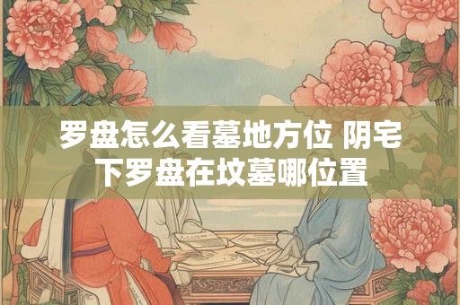 罗盘怎么看墓地方位 阴宅下罗盘在坟墓哪位置