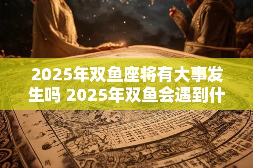 2025年双鱼座将有大事发生吗 2025年双鱼会遇到什么坎坷