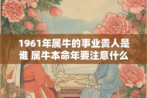 1961年属牛的事业贵人是谁 属牛本命年要注意什么