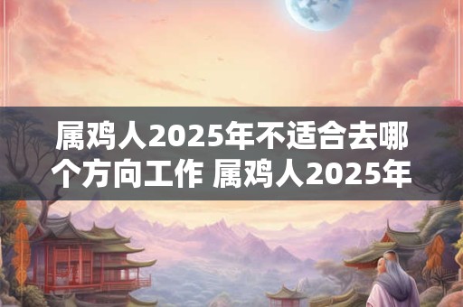 属鸡人2025年不适合去哪个方向工作 属鸡人2025年工作注意事项