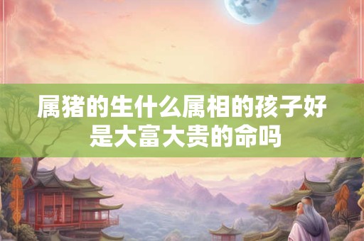 属猪的生什么属相的孩子好 是大富大贵的命吗