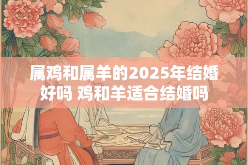 属鸡和属羊的2025年结婚好吗 鸡和羊适合结婚吗