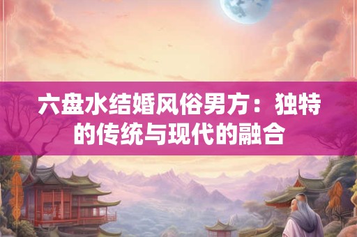 六盘水结婚风俗男方:独特的传统与现代的融合 六盘水结婚风俗男方:独特的传统与现代的融合
