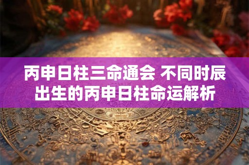 丙申日柱三命通会 不同时辰出生的丙申日柱命运解析