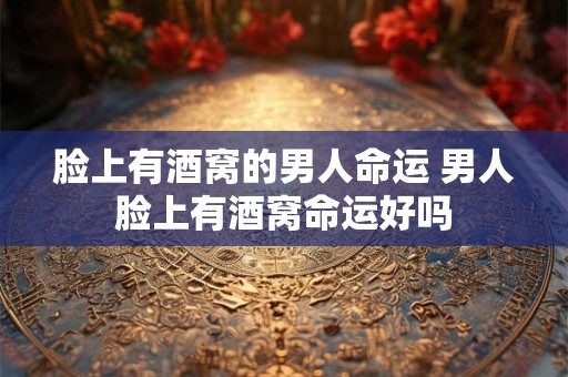 脸上有酒窝的男人命运 男人脸上有酒窝命运好吗