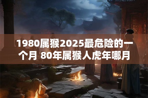 1980属猴2025最危险的一个月 80年属猴人虎年哪月危险