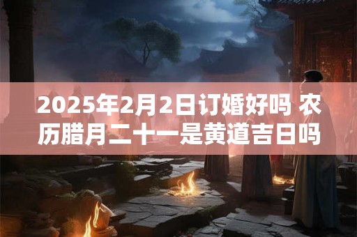 2025年2月2日订婚好吗 农历腊月二十一是黄道吉日吗