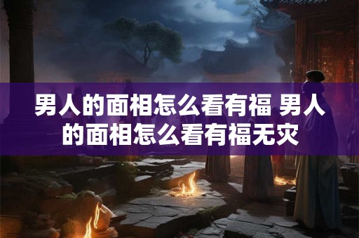 男人的面相怎么看有福 男人的面相怎么看有福无灾 男人的面相怎么看有福 男人的面相怎么看有福无灾