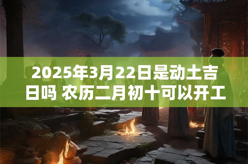 2025年3月22日是动土吉日吗 农历二月初十可以开工动土吗