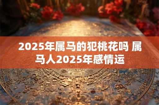 2025年属马的犯桃花吗 属马人2025年感情运