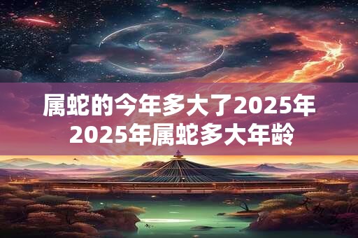 属蛇的今年多大了2025年 2025年属蛇多大年龄