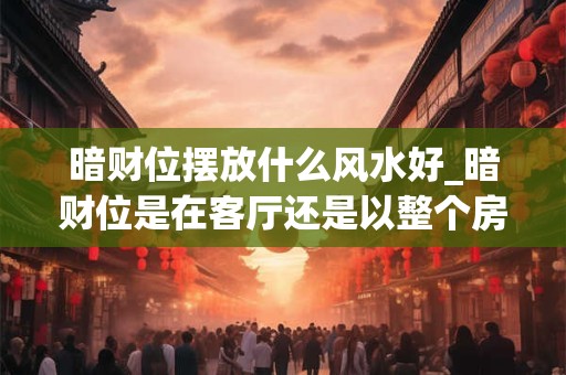 暗财位摆放什么风水好_暗财位是在客厅还是以整个房子为主