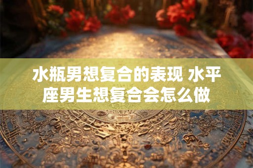 水瓶男想复合的表现 水平座男生想复合会怎么做