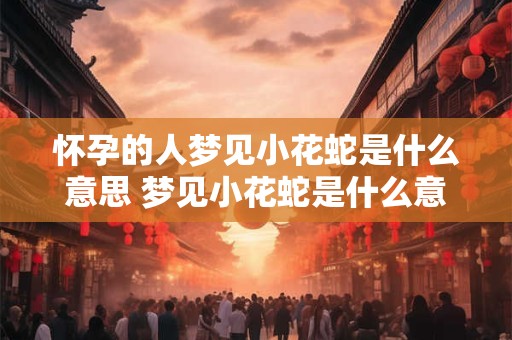 怀孕的人梦见小花蛇是什么意思 梦见小花蛇是什么意思