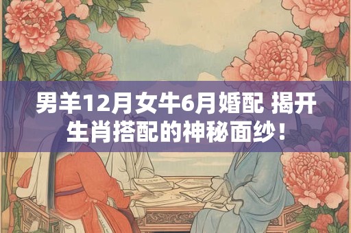 男羊12月女牛6月婚配 揭开生肖搭配的神秘面纱！