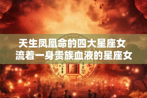 天生凤凰命的四大星座女 流着一身贵族血液的星座女