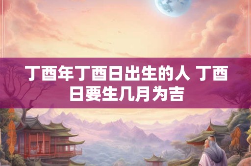 丁酉年丁酉日出生的人 丁酉日要生几月为吉
