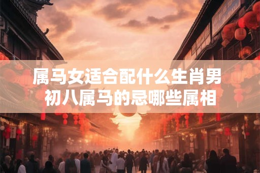 属马女适合配什么生肖男 初八属马的忌哪些属相