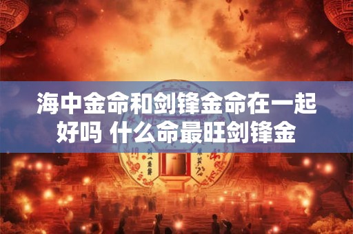 海中金命和剑锋金命在一起好吗 什么命最旺剑锋金