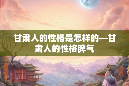 甘肃人的性格是怎样的—甘肃人的性格脾气
