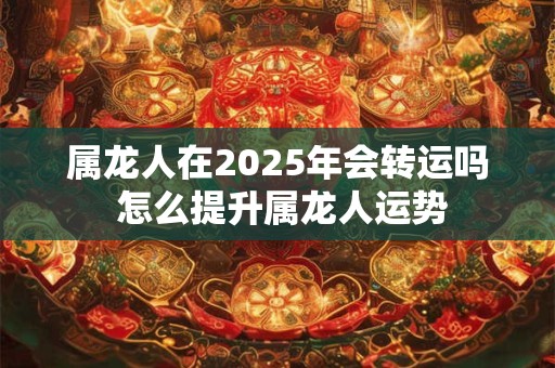 属龙人在2025年会转运吗 怎么提升属龙人运势