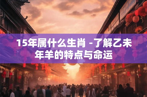 15年属什么生肖 -了解乙未年羊的特点与命运