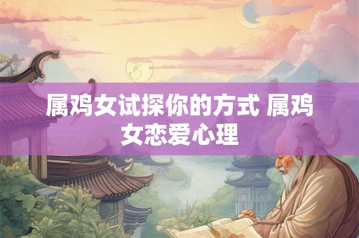 属鸡女试探你的方式 属鸡女恋爱心理