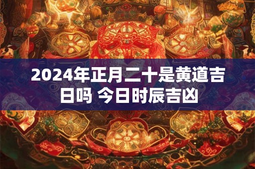 2024年正月二十是黄道吉日吗 今日时辰吉凶