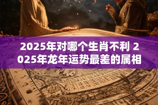 2025年对哪个生肖不利 2025年龙年运势最差的属相