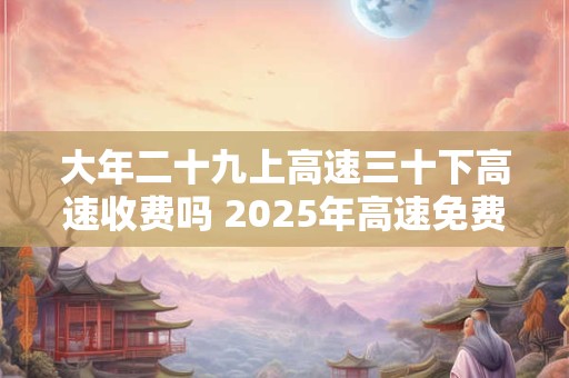 大年二十九上高速三十下高速收费吗 2025年高速免费时间表
