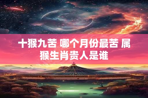 十猴九苦 哪个月份最苦 属猴生肖贵人是谁