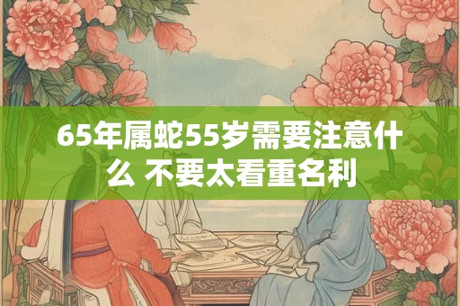 65年属蛇55岁需要注意什么 不要太看重名利