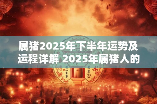 属猪2025年下半年运势及运程详解 2025年属猪人的全年每月运势