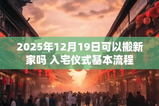 2025年12月19日可以搬新家吗 入宅仪式基本流程