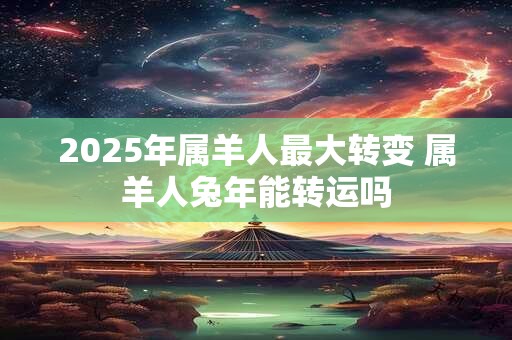 2025年属羊人最大转变 属羊人兔年能转运吗 2025年属羊人最大转变 属羊人兔年能转运吗