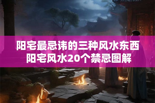 阳宅最忌讳的三种风水东西 阳宅风水20个禁忌图解